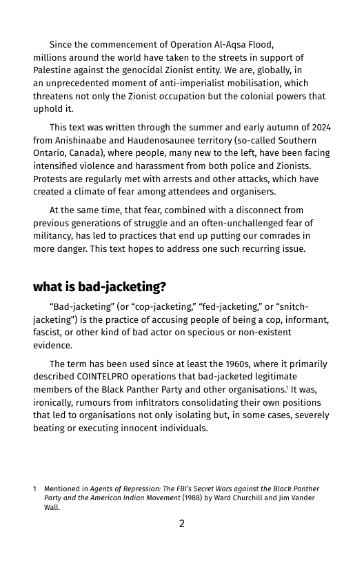 Since the commencement of Operation Al-Agsa Flood, millions around the world have taken to the streets in support of Palestine against the genocidal Zionist entity. We are, globally, in an unprecedented moment of anti-imperialist mobilisation, which threatens not only the Zionist occupation but the colonial powers that uphold it.  This text was written through the summer and early autumn of 2024 from Anishinaabe and Haudenosaunee territory (so-called Southern Ontario, Canada), where people, many new to the left, have been facing intensified violence and harassment from both police and Zionists. Protests are regularly met with arrests and other attacks, which have created a climate of fear among attendees and organisers.  At the same time, that fear, combined with a disconnect from previous generations of struggle and an often-unchallenged fear of militancy, has led to practices that end up putting our comrades in more danger. This text hopes to address one such recurring issue.  what is bad-jacketing?  “Bad-jacketing” (or “cop-jacketing “fed-jacketing; or *snitch- jacketing")is the practice of accusing people of being a cop, informant, fascist, or other kind of bad actor on specious or non-existent evidence.  The term has been used since at least the 19605, where it primarily described COINTELPRO operations that bad-jacketed legitimate members of the Black Panther Party and other organisations! It was, ironically, rumours from infiltrators consolidating their own positions that led to organisations not only isolating but, in some cases, severely beating or executing innocent individuals.  1 Mentioned in Agents of Repression: The FBI’s Secret Wars against the Black Panther Party and the American Indian Movement (1988) by Ward Churchil and Jim Vander wall 